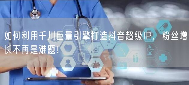 如何利用千川巨量引擎打造抖音超级IP，粉丝增长不再是难题！