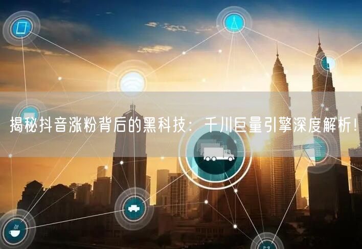 揭秘抖音涨粉背后的黑科技：千川巨量引擎深度解析！