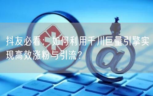 抖友必看：如何利用千川巨量引擎实现高效涨粉与引流？