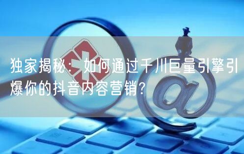 独家揭秘：如何通过千川巨量引擎引爆你的抖音内容营销？