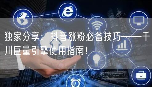 独家分享：抖音涨粉必备技巧——千川巨量引擎使用指南！