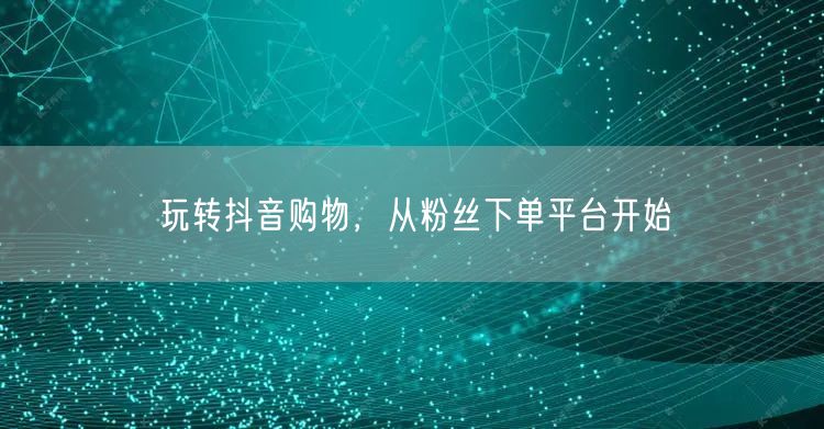 玩转抖音购物，从粉丝下单平台开始