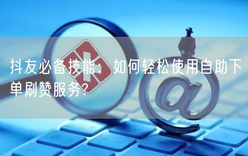 抖友必备技能：如何轻松使用自助下单刷赞服务?