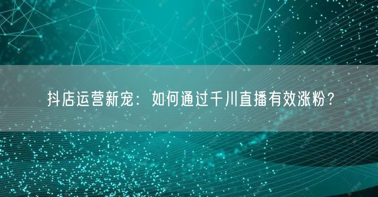 抖店运营新宠：如何通过千川直播有效涨粉？